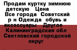 Продам куртку зимнюю детскую › Цена ­ 2 000 - Все города, Советский р-н Одежда, обувь и аксессуары » Другое   . Калининградская обл.,Светловский городской округ 